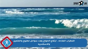 اضطراب الملاحة.. ارتفاع الأمواج يهدد سواحل مطروح والعلمين والإسكندرية